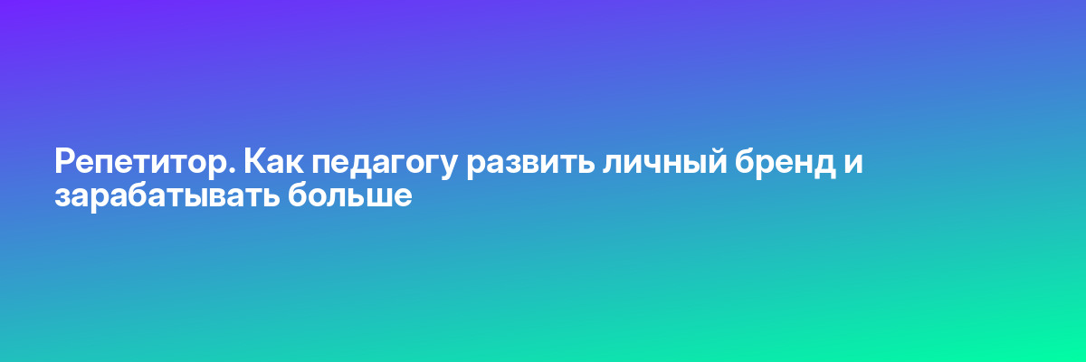Репетитор. Как педагогу развить личный бренд и зарабатывать больше