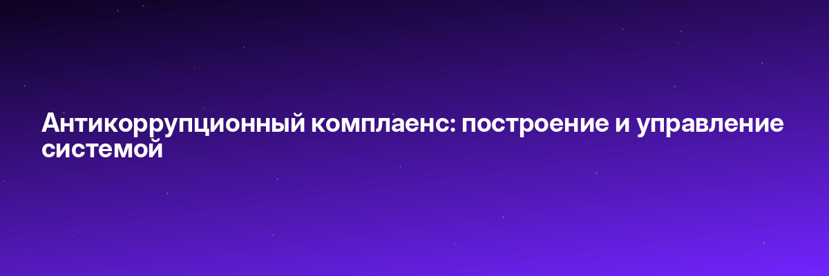 Антикоррупционный комплаенс: построение и управление системой