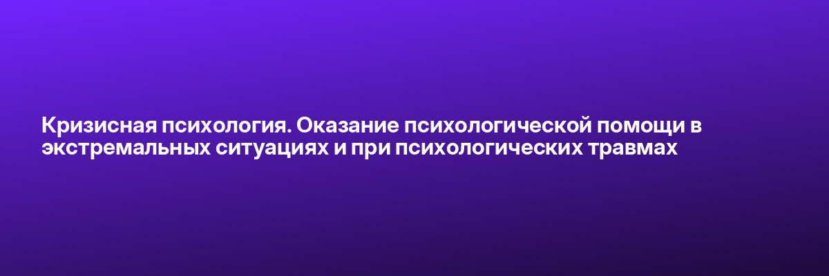 Кризисная психология. Оказание психологической помощи в экстремальных ситуациях и при психологических травмах