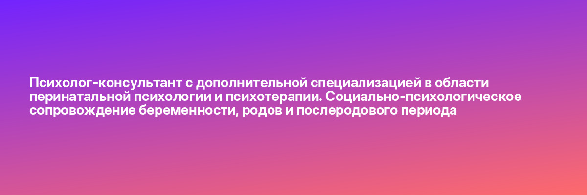 Психолог-консультант с дополнительной специализацией в области перинатальной психологии и психотерапии. Социально-психологическое сопровождение беременности, родов и послеродового периода
