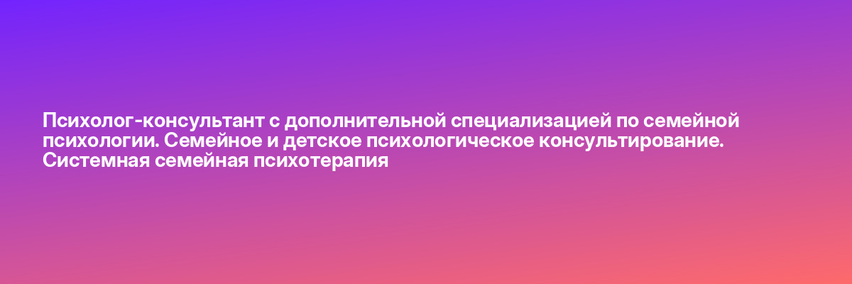 Психолог-консультант с дополнительной специализацией по семейной психологии. Семейное и детское психологическое консультирование. Системная семейная психотерапия