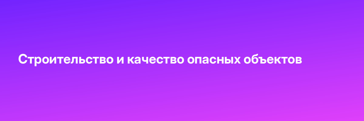 Строительство и качество опасных объектов