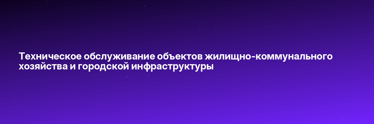 Техническое обслуживание объектов жилищно-коммунального хозяйства и городской инфраструктуры