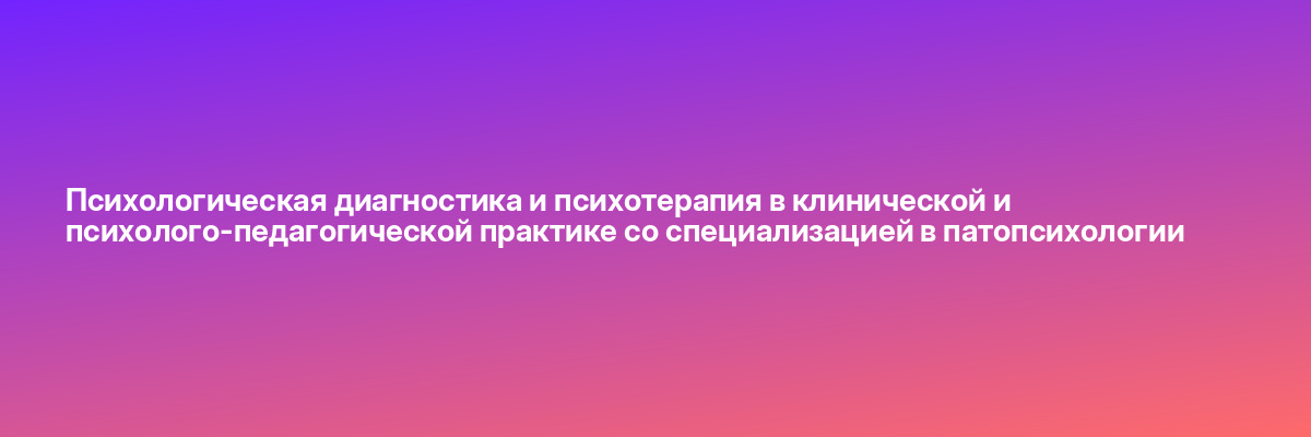 Психологическая диагностика и психотерапия в клинической и психолого-педагогической практике со специализацией в патопсихологии