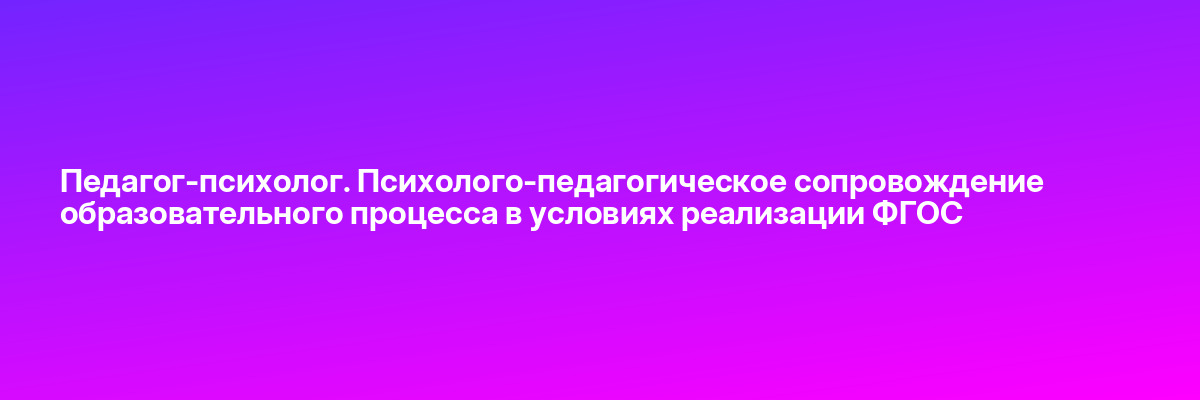 Педагог-психолог. Психолого-педагогическое сопровождение образовательного процесса в условиях реализации ФГОС