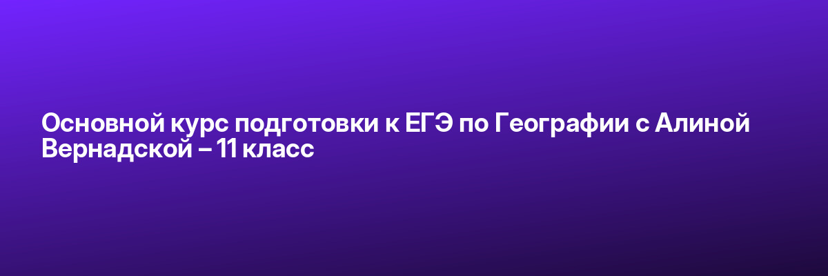Основной курс подготовки к ЕГЭ по Географии с Алиной Вернадской – 11 класс