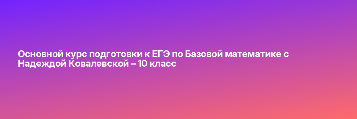 Основной курс подготовки к ЕГЭ по Базовой математике с Надеждой Ковалевской – 10 класс