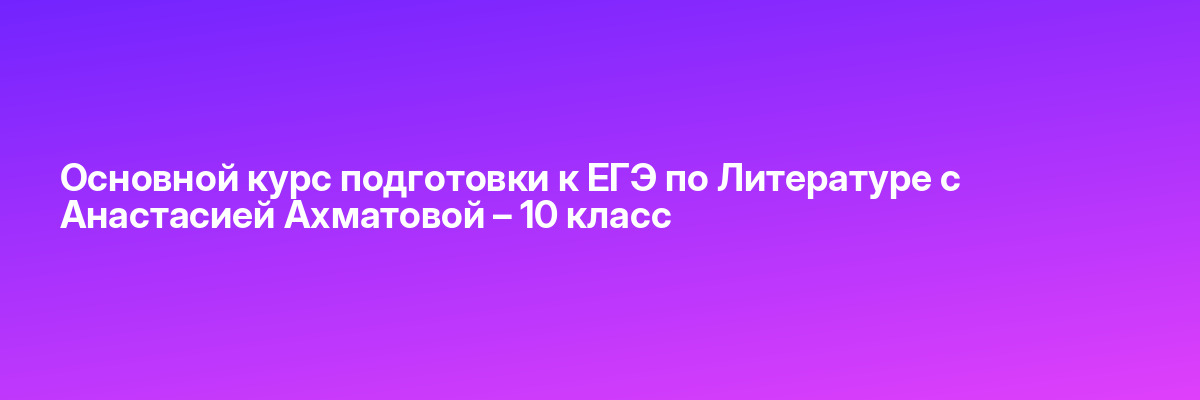 Основной курс подготовки к ЕГЭ по Литературе с Анастасией Ахматовой – 10 класс