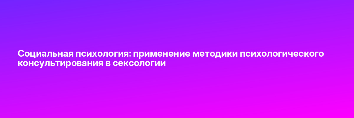 Социальная психология: применение методики психологического консультирования в сексологии