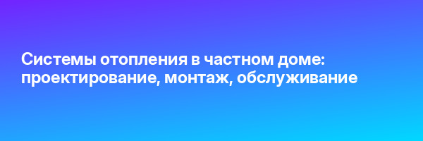 Системы отопления в частном доме: проектирование, монтаж, обслуживание