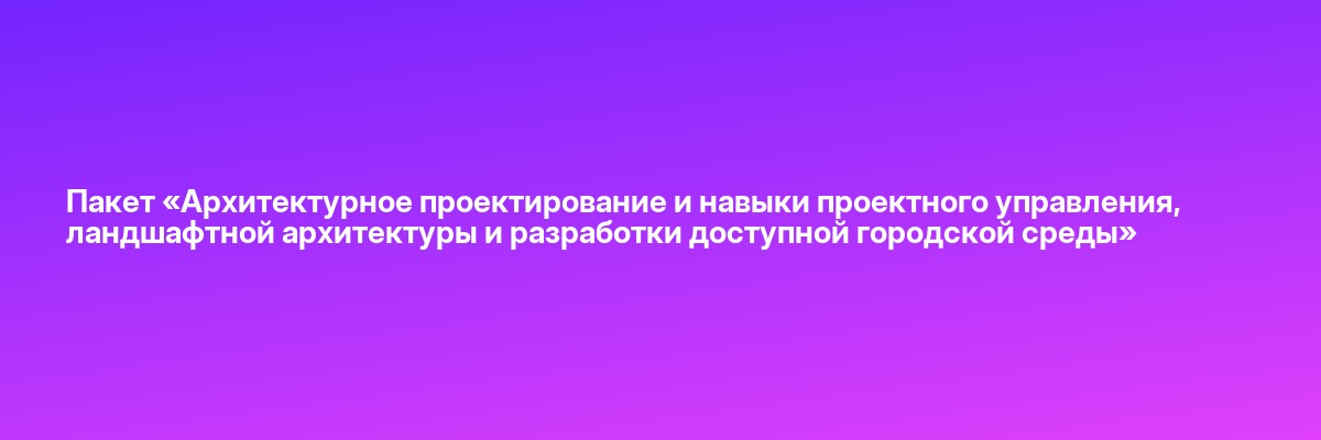Пакет «Архитектурное проектирование и навыки проектного управления, ландшафтной архитектуры и разработки доступной городской среды»