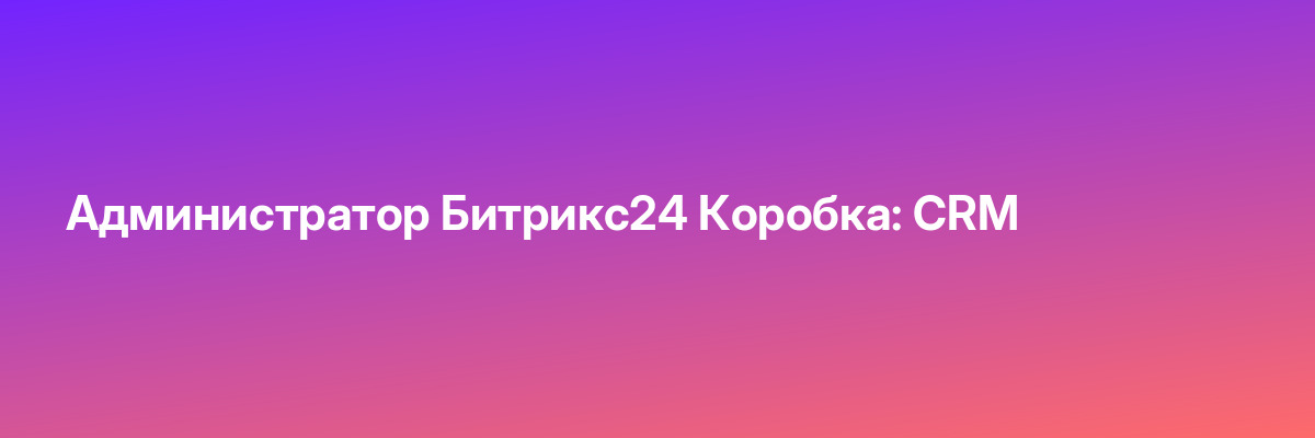 Администратор Битрикс24 Коробка: CRM