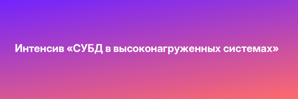 Интенсив «СУБД в высоконагруженных системах»
