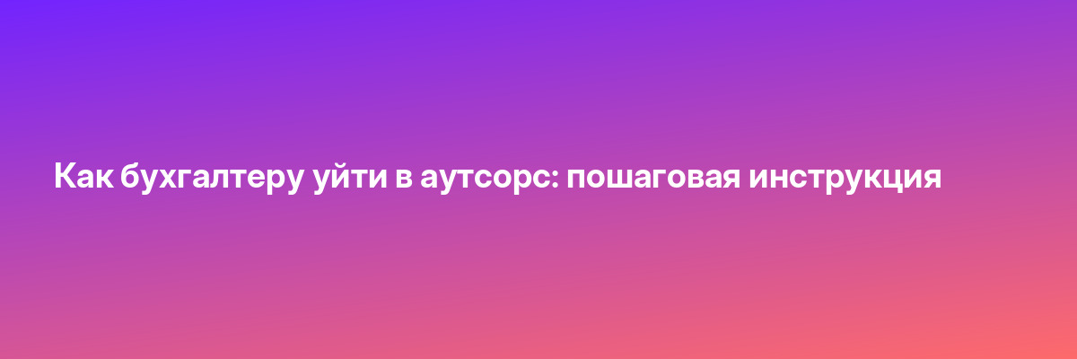 Как бухгалтеру уйти в аутсорс: пошаговая инструкция