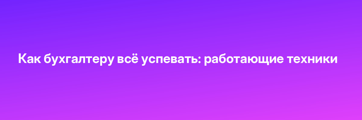 Как бухгалтеру всё успевать: работающие техники