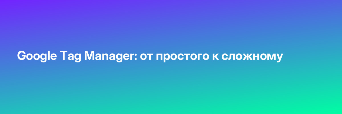 Google Tag Manager: от простого к сложному
