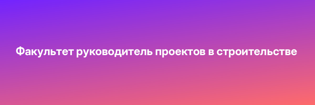 Факультет руководитель проектов в строительстве