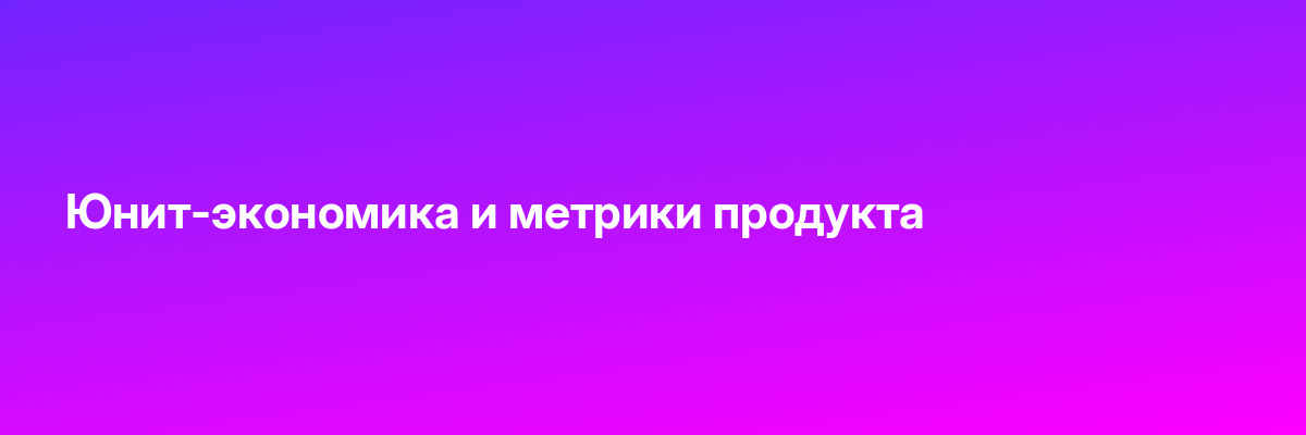 Юнит-экономика и метрики продукта