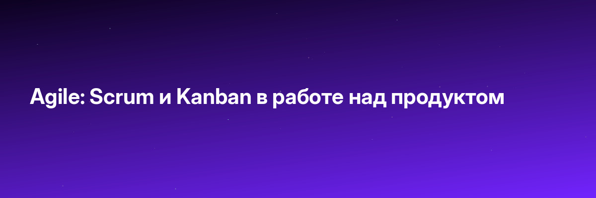 Agile: Scrum и Kanban в работе над продуктом