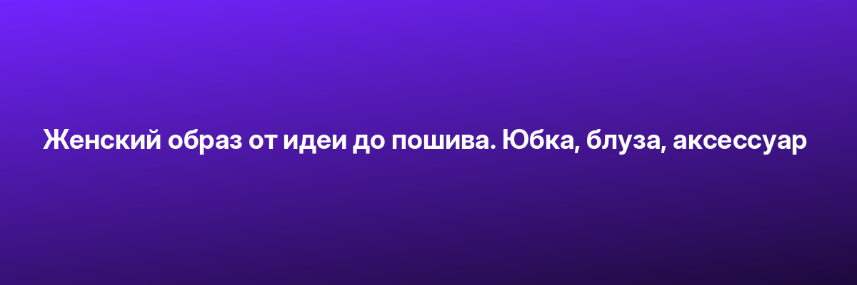 Женский образ от идеи до пошива. Юбка, блуза, аксессуар