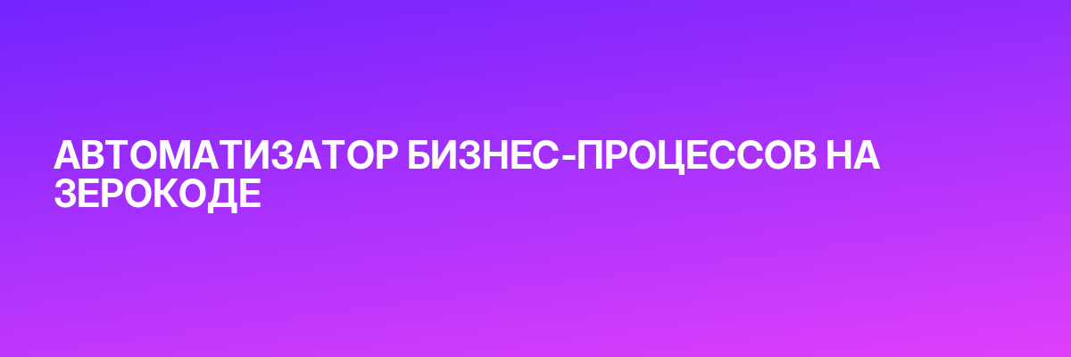 АВТОМАТИЗАТОР БИЗНЕС-ПРОЦЕССОВ НА ЗЕРОКОДЕ
