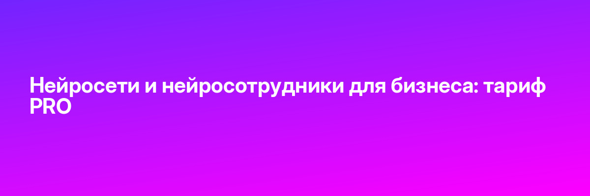 Нейросети и нейросотрудники для бизнеса: тариф PRO
