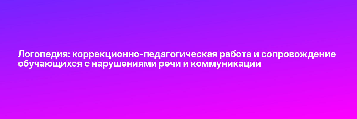 Логопедия: коррекционно-педагогическая работа и сопровождение обучающихся с нарушениями речи и коммуникации