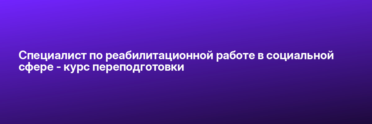 Специалист по реабилитационной работе в социальной сфере — курс переподготовки