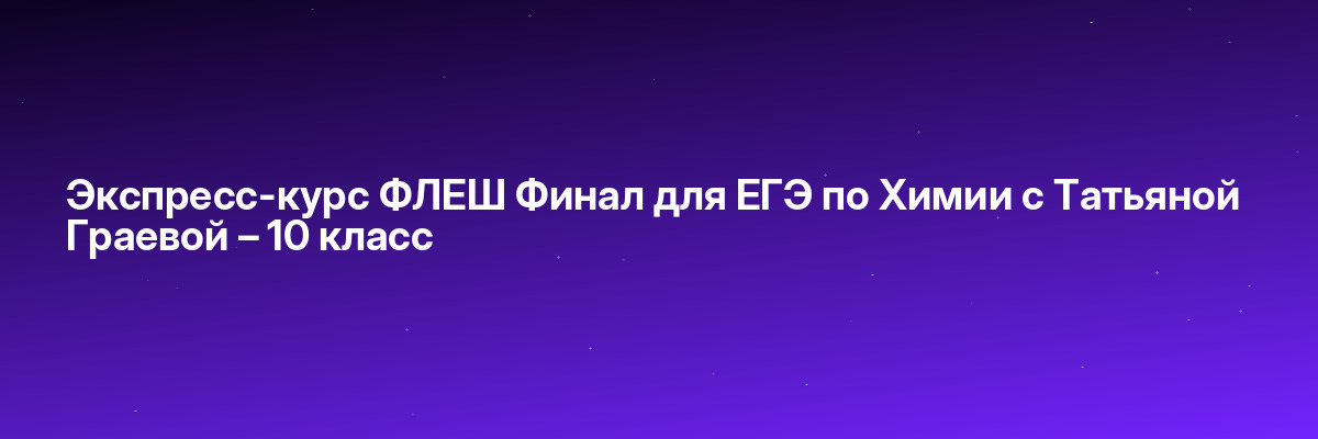 Экспресс-курс ФЛЕШ Финал для ЕГЭ по Химии с Татьяной Граевой – 10 класс