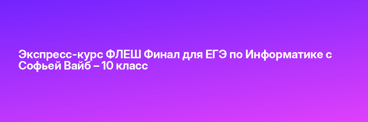 Экспресс-курс ФЛЕШ Финал для ЕГЭ по Информатике с Софьей Вайб – 10 класс