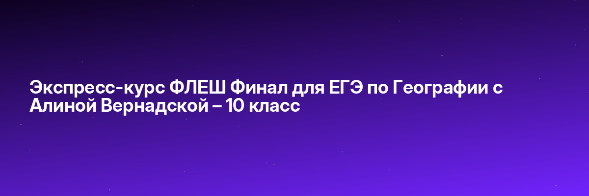 Экспресс-курс ФЛЕШ Финал для ЕГЭ по Географии с Алиной Вернадской – 10 класс
