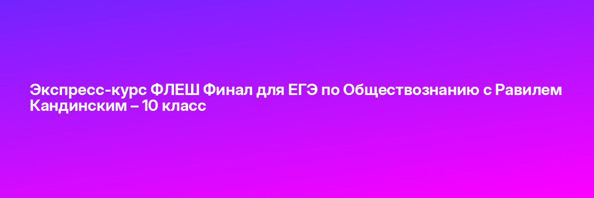Экспресс-курс ФЛЕШ Финал для ЕГЭ по Обществознанию с Равилем Кандинским – 10 класс