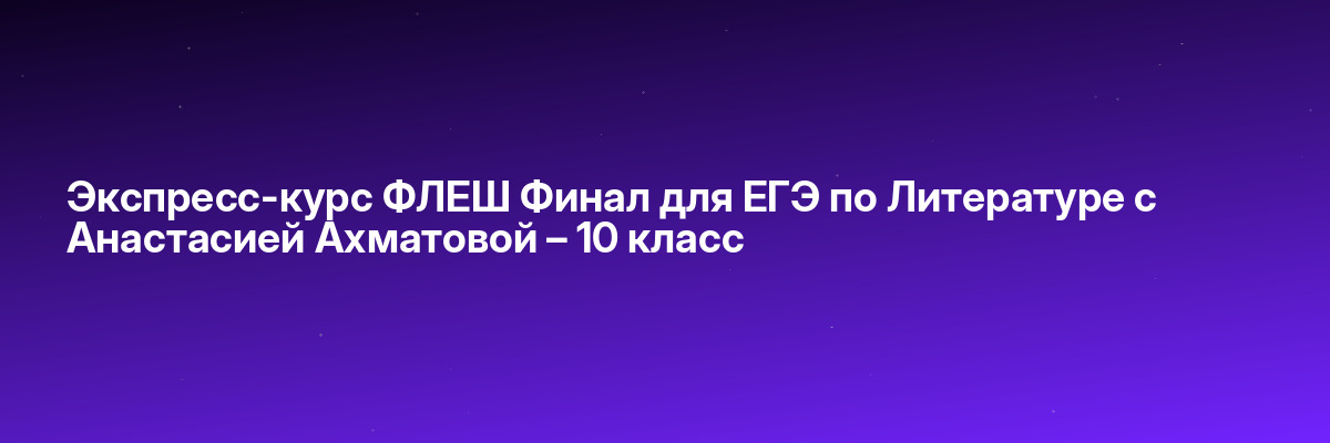 Экспресс-курс ФЛЕШ Финал для ЕГЭ по Литературе с Анастасией Ахматовой – 10 класс