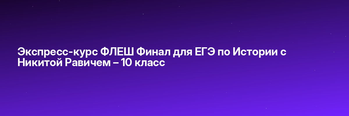 Экспресс-курс ФЛЕШ Финал для ЕГЭ по Истории с Никитой Равичем – 10 класс