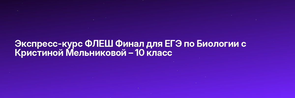Экспресс-курс ФЛЕШ Финал для ЕГЭ по Биологии с Кристиной Мельниковой – 10 класс