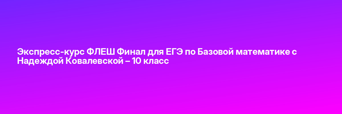 Экспресс-курс ФЛЕШ Финал для ЕГЭ по Базовой математике с Надеждой Ковалевской – 10 класс