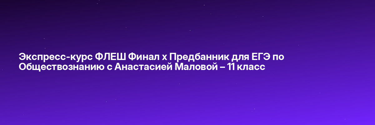 Экспресс-курс ФЛЕШ Финал х Предбанник для ЕГЭ по Обществознанию с Анастасией Маловой – 11 класс