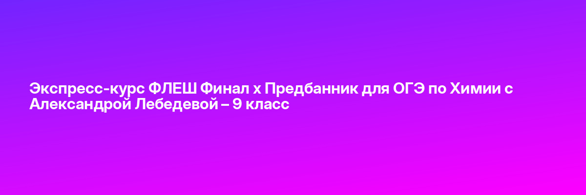 Экспресс-курс ФЛЕШ Финал х Предбанник для ОГЭ по Химии с Александрой Лебедевой – 9 класс