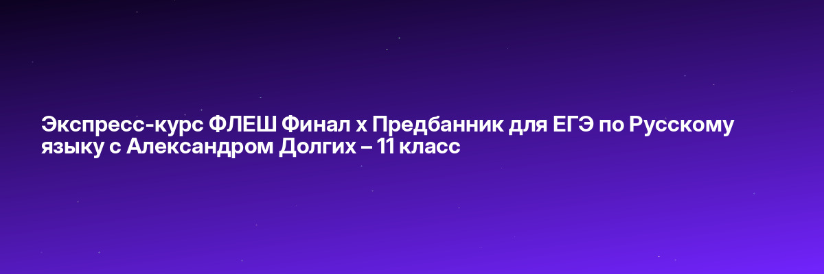 Экспресс-курс ФЛЕШ Финал х Предбанник для ЕГЭ по Русскому языку с Александром Долгих – 11 класс