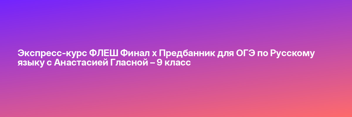 Экспресс-курс ФЛЕШ Финал х Предбанник для ОГЭ по Русскому языку с Анастасией Гласной – 9 класс