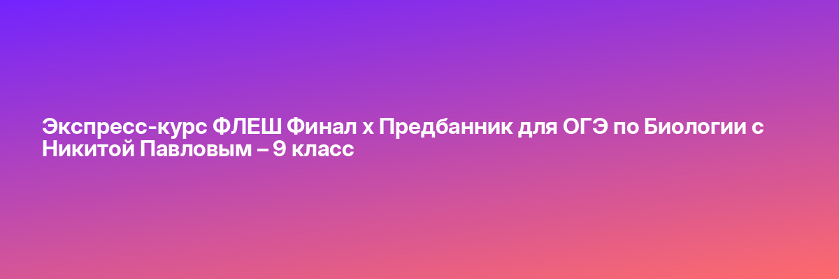 Экспресс-курс ФЛЕШ Финал х Предбанник для ОГЭ по Биологии с Никитой Павловым – 9 класс