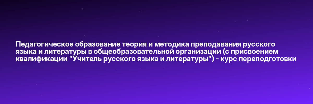 Педагогическое образование теория и методика преподавания русского языка и литературы в общеобразовательной организации (с присвоением квалификации «Учитель русского языка и литературы») — курс переподготовки