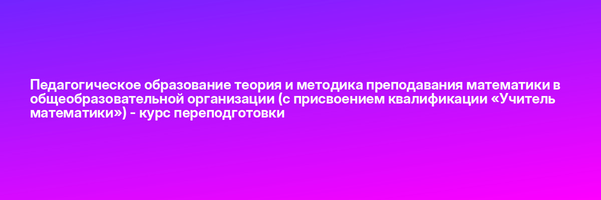 Педагогическое образование теория и методика преподавания математики в общеобразовательной организации (с присвоением квалификации «Учитель математики») — курс переподготовки