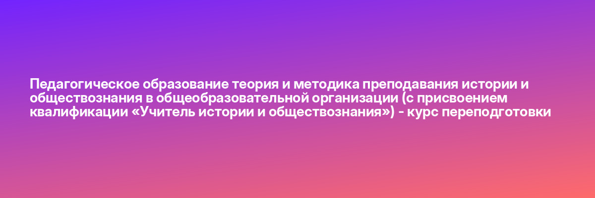 Педагогическое образование теория и методика преподавания истории и обществознания в общеобразовательной организации (с присвоением квалификации «Учитель истории и обществознания») — курс переподготовки