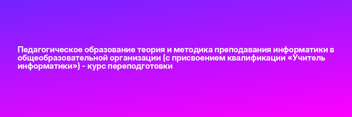 Педагогическое образование теория и методика преподавания информатики в общеобразовательной организации (с присвоением квалификации «Учитель информатики») — курс переподготовки