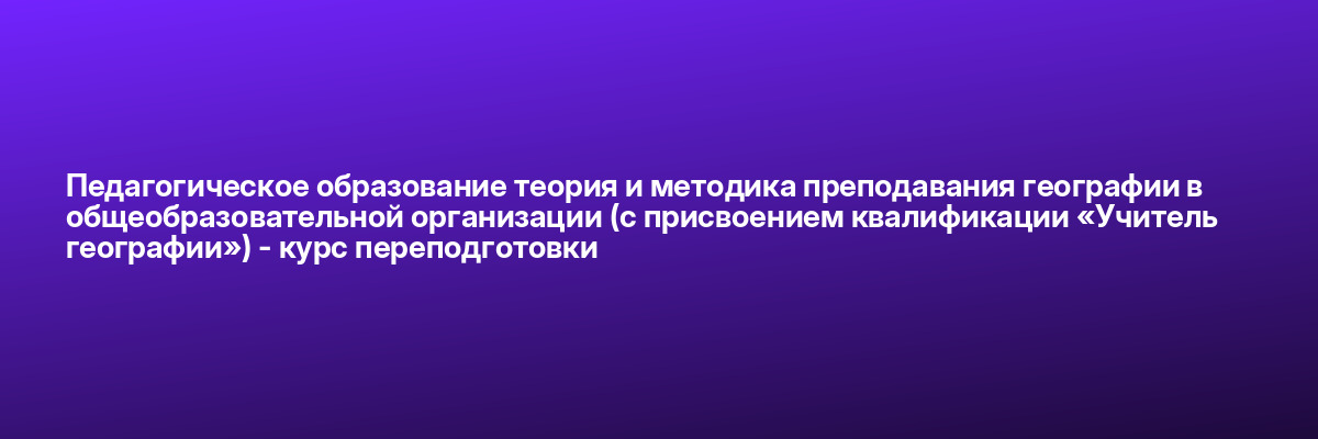 Педагогическое образование теория и методика преподавания географии в общеобразовательной организации (с присвоением квалификации «Учитель географии») — курс переподготовки
