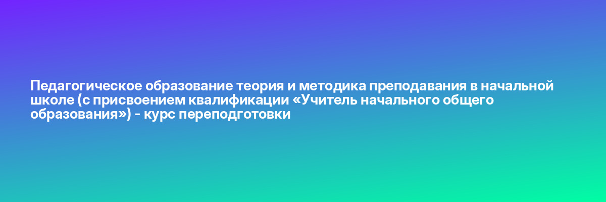 Педагогическое образование теория и методика преподавания в начальной школе (c присвоением квалификации «Учитель начального общего образования») — курс переподготовки
