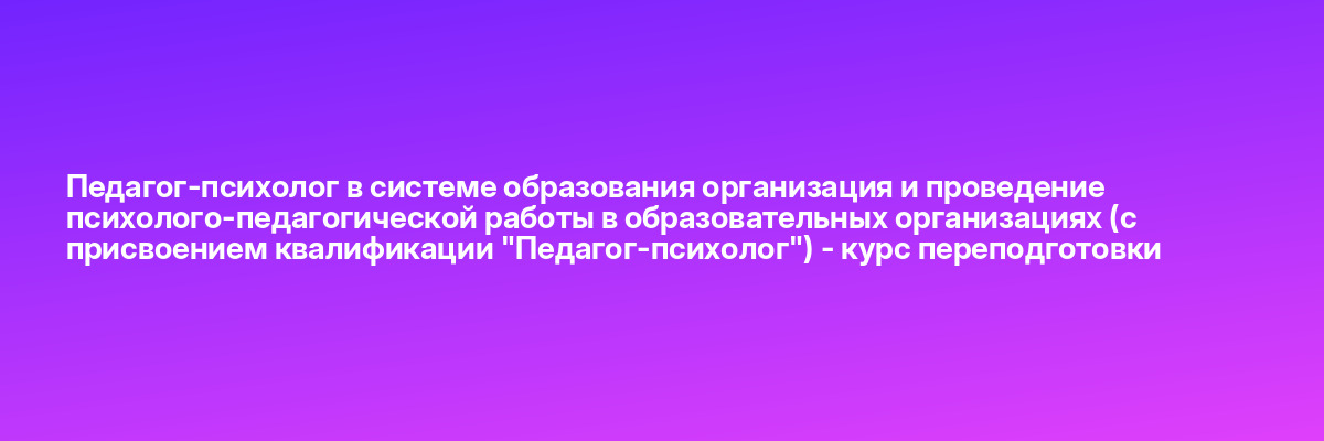 Педагог-психолог в системе образования организация и проведение психолого-педагогической работы в образовательных организациях (с присвоением квалификации «Педагог-психолог») — курс переподготовки