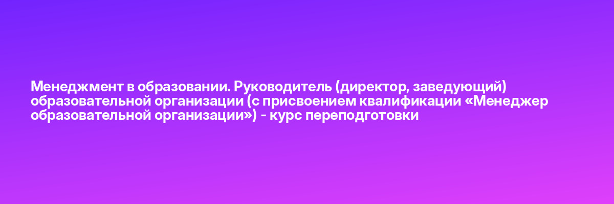 Менеджмент в образовании. Руководитель (директор, заведующий) образовательной организации (с присвоением квалификации «Менеджер образовательной организации») — курс переподготовки