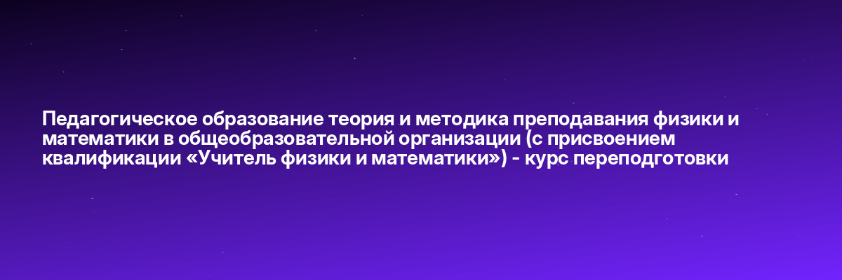 Педагогическое образование теория и методика преподавания физики и математики в общеобразовательной организации (с присвоением квалификации «Учитель физики и математики») — курс переподготовки